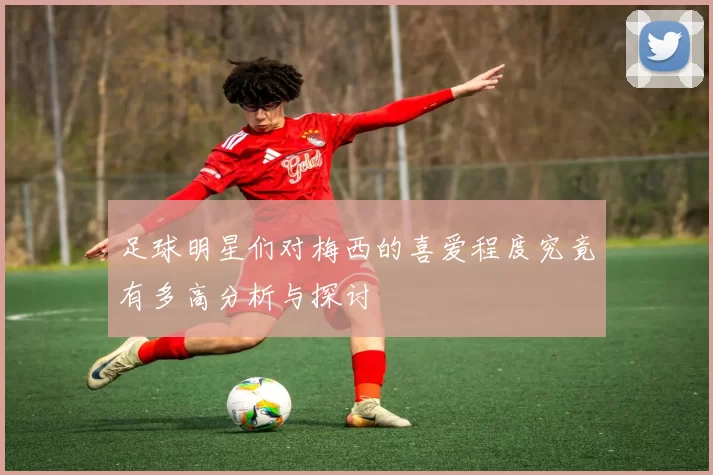 足球明星们对梅西的喜爱程度究竟有多高分析与探讨