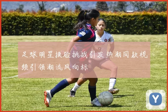 足球明星换脸挑战引发热潮同款视频引领潮流风向标