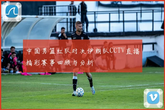 中国男篮红队对决伊朗队CCTV直播精彩赛事回顾与分析
