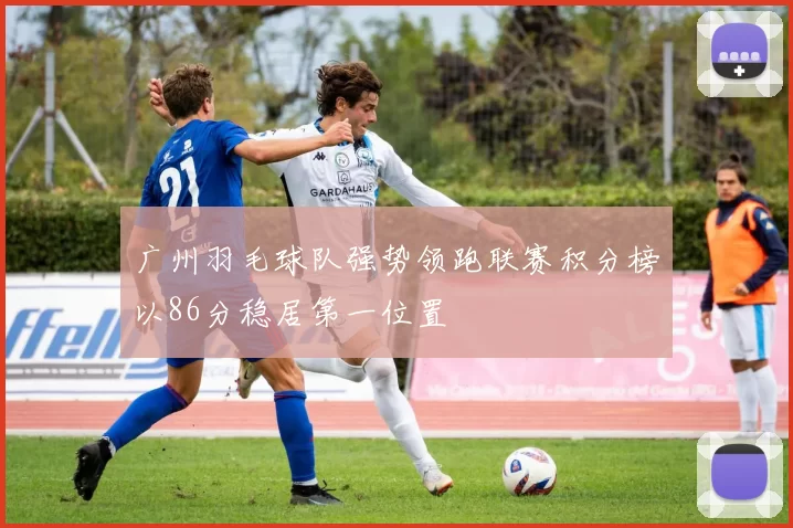 广州羽毛球队强势领跑联赛积分榜以86分稳居第一位置