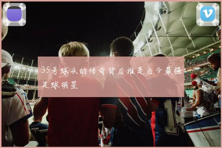35号球衣的传奇背后谁是当今最强足球明星
