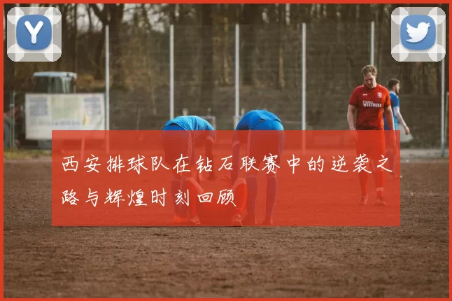 西安排球队在钻石联赛中的逆袭之路与辉煌时刻回顾