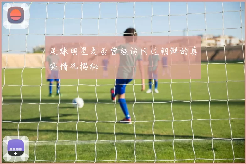 足球明星是否曾经访问过朝鲜的真实情况揭秘