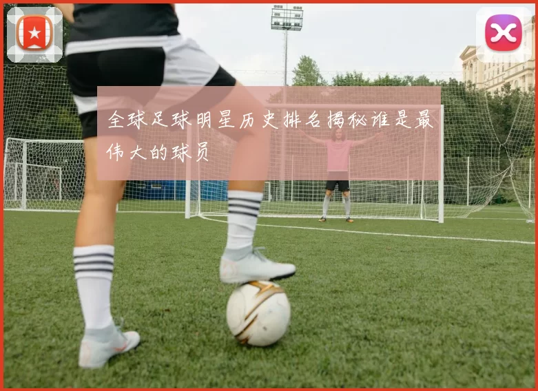 全球足球明星历史排名揭秘谁是最伟大的球员
