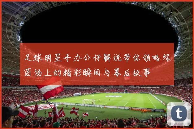 足球明星手办公仔解说带你领略绿茵场上的精彩瞬间与幕后故事